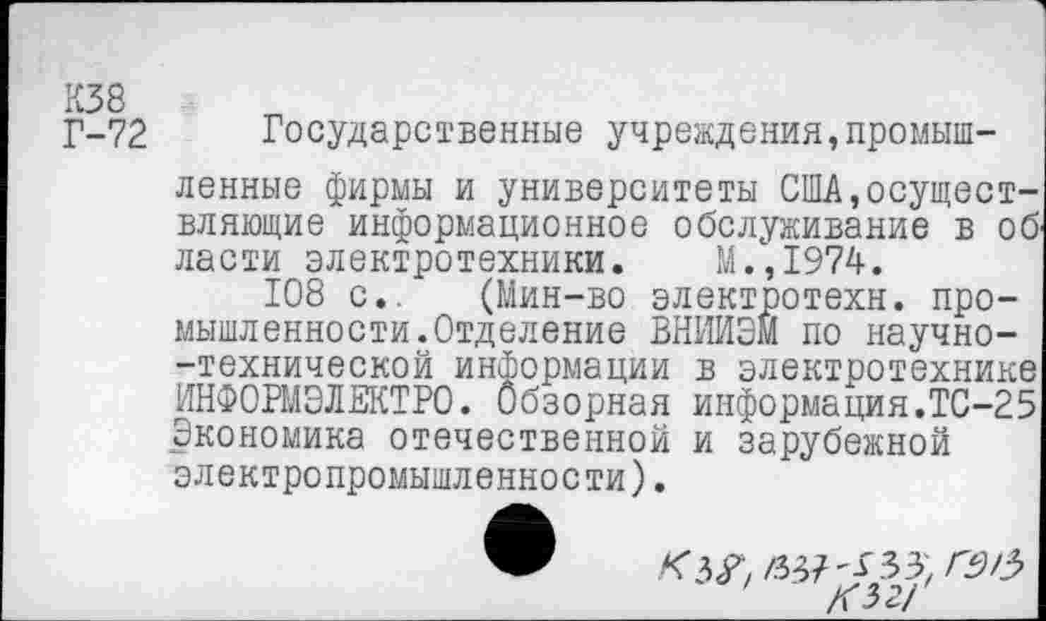 ﻿К38
Г-72 Государственные учреждения,промышленные фирмы и университеты США,осуществляющие информационное обслуживание в об ласти электротехники. М.,1974.
108 с,. (Мин-во электротехн. промышленности. Отделение ВНИИЭМ по научно--технической информации в электротехнике ИНФОРМЭЛЕКТРО. Обзорная информация.ТС-25 Экономика отечественной и зарубежной электропромышленности).